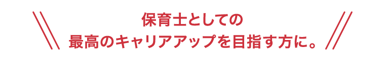 保育士としての最高のキャリアアップを目指す方に。